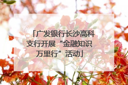 广发银行长沙高科支行开展“金融知识万里行”活动