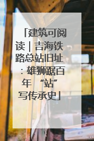 建筑可阅读｜吉海铁路总站旧址：雄狮踞百年 “站”写传承史
