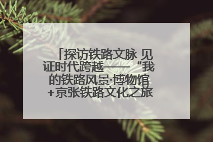 探访铁路文脉 见证时代跨越——“我的铁路风景·博物馆+京张铁路文化之旅”活动在京启动
