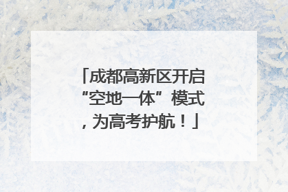成都高新区开启“空地一体”模式，为高考护航！