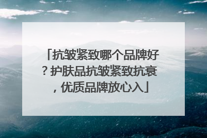 抗皱紧致哪个品牌好？护肤品抗皱紧致抗衰，优质品牌放心入