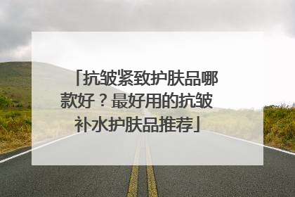 抗皱紧致护肤品哪款好？最好用的抗皱补水护肤品推荐