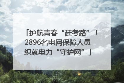 护航青春“赶考路”！2896名电网保障人员织就电力“守护网”