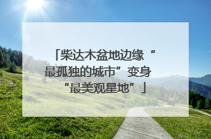 柴达木盆地边缘“最孤独的城市”变身“最美观星地”