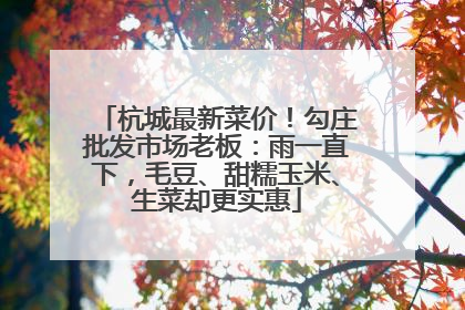 杭城最新菜价！勾庄批发市场老板：雨一直下，毛豆、甜糯玉米、生菜却更实惠