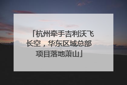 杭州牵手吉利沃飞长空，华东区域总部项目落地萧山