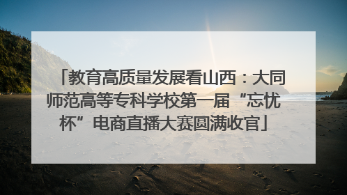 教育高质量发展看山西：大同师范高等专科学校第一届“忘忧杯”电商直播大赛圆满收官