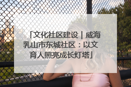文化社区建设｜威海乳山市东城社区：以文育人照亮成长灯塔