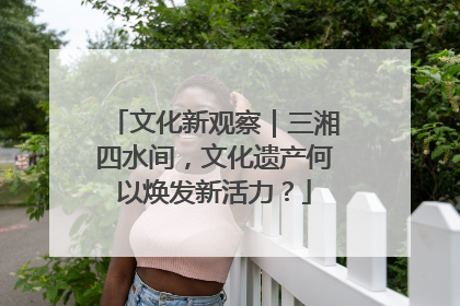 文化新观察｜三湘四水间，文化遗产何以焕发新活力？