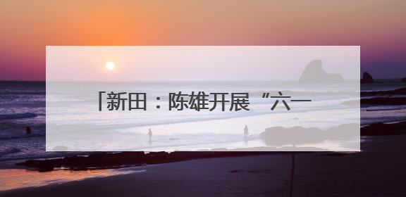 新田：陈雄开展“六一”国际儿童节走访慰问并检查高考准备工作