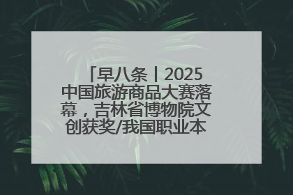 早八条丨2025中国旅游商品大赛落幕，吉林省博物院文创获奖/我国职业本科高校加速扩容