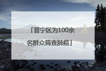 晋宁区为100余名群众筛查肺癌