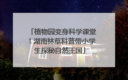 植物园变身科学课堂！湖南林草科普带小学生探秘自然王国