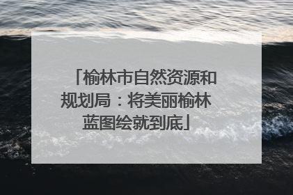 榆林市自然资源和规划局：将美丽榆林蓝图绘就到底