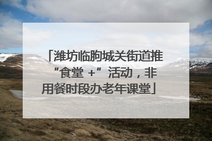 潍坊临朐城关街道推“食堂 +”活动，非用餐时段办老年课堂