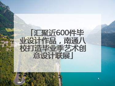 汇聚近600件毕业设计作品，南通八校打造毕业季艺术创意设计联展