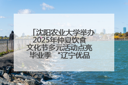 沈阳农业大学举办2025年仲夏饮食文化节多元活动点亮毕业季 “辽宁优品”进校园首站启动