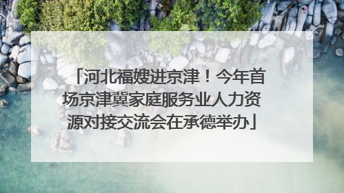河北福嫂进京津！今年首场京津冀家庭服务业人力资源对接交流会在承德举办