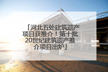 河北五处建筑遗产项目获推介！第十批20世纪建筑遗产推介项目出炉