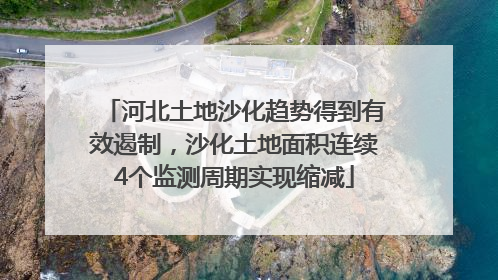 河北土地沙化趋势得到有效遏制，沙化土地面积连续4个监测周期实现缩减