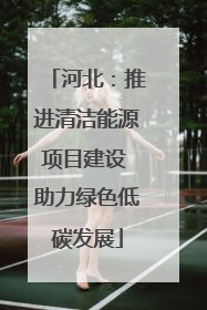 河北：推进清洁能源项目建设 助力绿色低碳发展