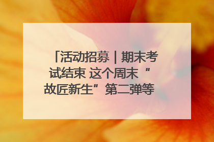 活动招募｜期末考试结束 这个周末“故匠新生”第二弹等着同学们来体验！