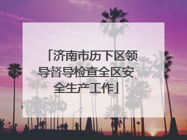 济南市历下区领导督导检查全区安全生产工作