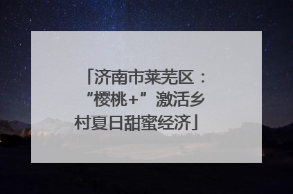 济南市莱芜区：“樱桃+”激活乡村夏日甜蜜经济