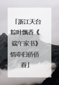 浙江天台粽叶飘香《端午家书》情牵归侨侨眷
