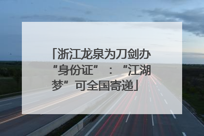 浙江龙泉为刀剑办“身份证”：“江湖梦”可全国寄递