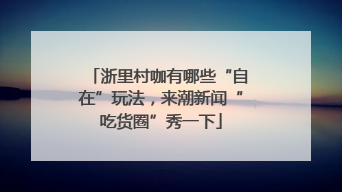 浙里村咖有哪些“自在”玩法，来潮新闻“吃货圈”秀一下