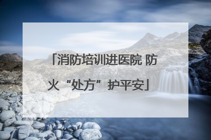 消防培训进医院 防火“处方”护平安