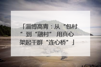 淄博高青：从“包村”到“融村” 用真心架起干群“连心桥”