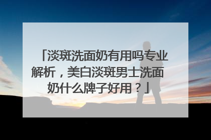 淡斑洗面奶有用吗专业解析，美白淡斑男士洗面奶什么牌子好用？