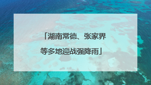 湖南常德、张家界等多地迎战强降雨
