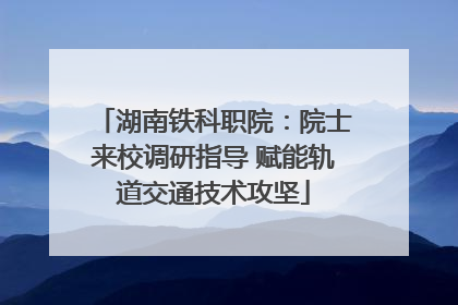 湖南铁科职院：院士来校调研指导 赋能轨道交通技术攻坚