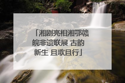 湘剧亮相湘鄂赣皖非遗联展 古韵新生 且歌且行