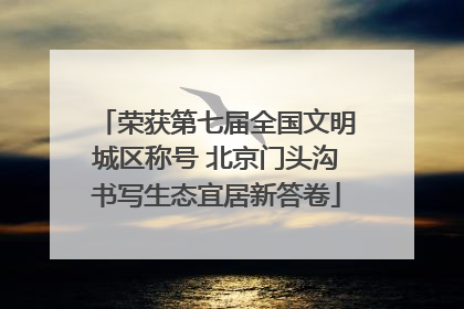 荣获第七届全国文明城区称号 北京门头沟书写生态宜居新答卷