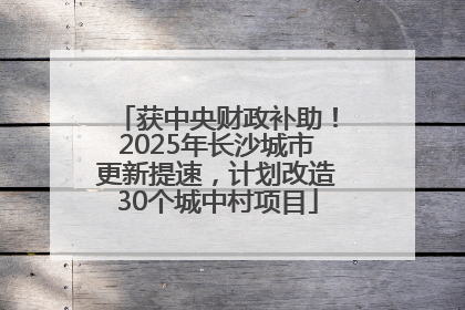 获中央财政补助！2025年长沙城市更新提速，计划改造30个城中村项目