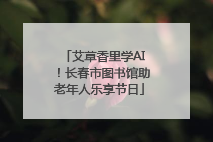 艾草香里学AI！长春市图书馆助老年人乐享节日