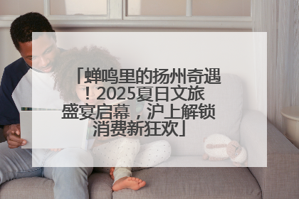 蝉鸣里的扬州奇遇！2025夏日文旅盛宴启幕，沪上解锁消费新狂欢