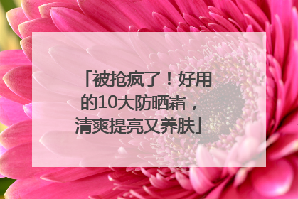 被抢疯了！好用的10大防晒霜，清爽提亮又养肤