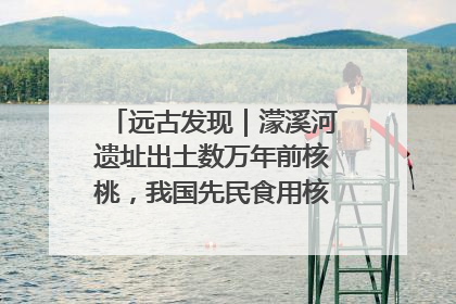 远古发现｜濛溪河遗址出土数万年前核桃，我国先民食用核桃历史大幅提前