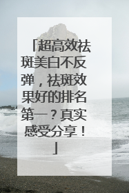 超高效祛斑美白不反弹，祛斑效果好的排名第一？真实感受分享！