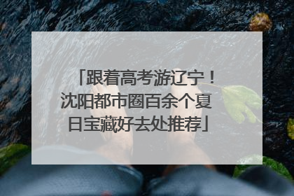 跟着高考游辽宁！沈阳都市圈百余个夏日宝藏好去处推荐