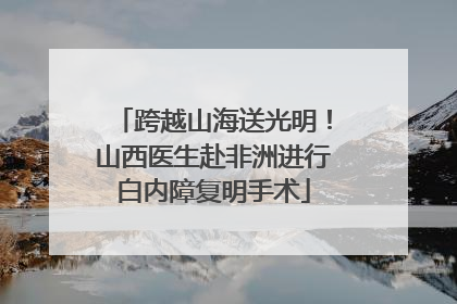 跨越山海送光明！山西医生赴非洲进行白内障复明手术