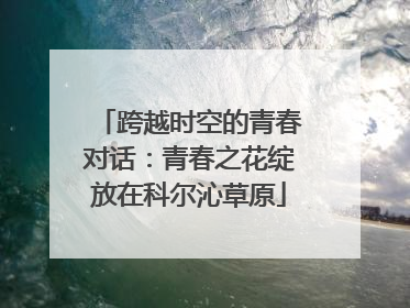 跨越时空的青春对话：青春之花绽放在科尔沁草原