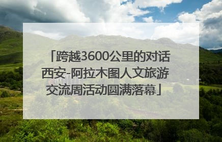 跨越3600公里的对话 西安-阿拉木图人文旅游交流周活动圆满落幕