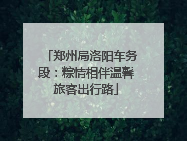 郑州局洛阳车务段：粽情相伴温馨旅客出行路