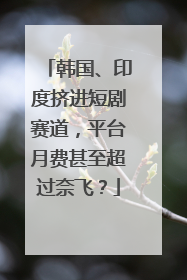 韩国、印度挤进短剧赛道，平台月费甚至超过奈飞？